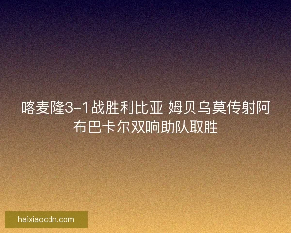 喀麦隆3-1战胜利比亚 姆贝乌莫传射阿布巴卡尔双响助队取胜