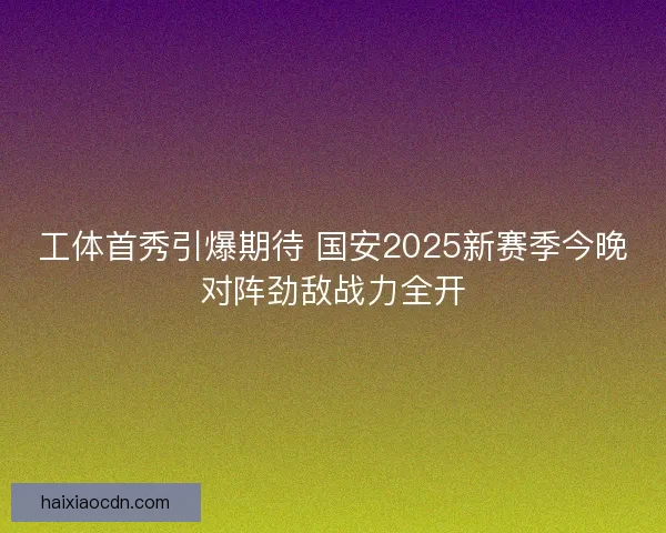 工体首秀引爆期待 国安2025新赛季今晚对阵劲敌战力全开