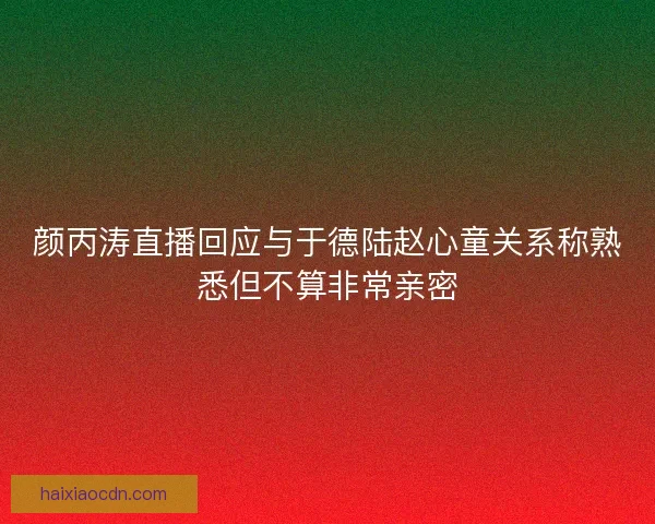 颜丙涛直播回应与于德陆赵心童关系称熟悉但不算非常亲密