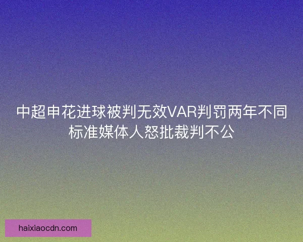 中超申花进球被判无效VAR判罚两年不同标准媒体人怒批裁判不公