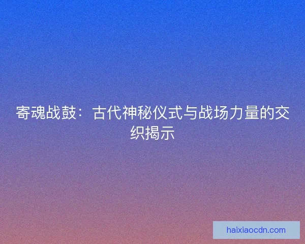寄魂战鼓：古代神秘仪式与战场力量的交织揭示