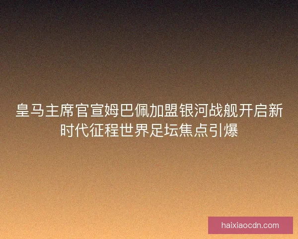 皇马主席官宣姆巴佩加盟银河战舰开启新时代征程世界足坛焦点引爆