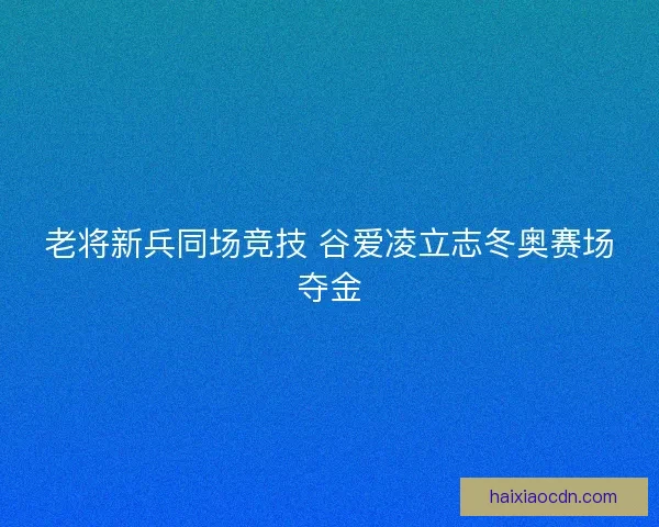 老将新兵同场竞技 谷爱凌立志冬奥赛场夺金