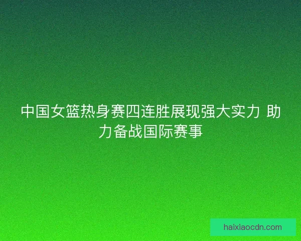中国女篮热身赛四连胜展现强大实力 助力备战国际赛事