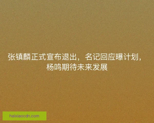张镇麟正式宣布退出，名记回应曝计划，杨鸣期待未来发展