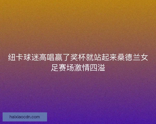 纽卡球迷高唱赢了奖杯就站起来桑德兰女足赛场激情四溢