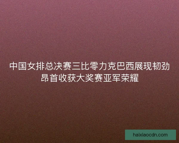 中国女排总决赛三比零力克巴西展现韧劲昂首收获大奖赛亚军荣耀