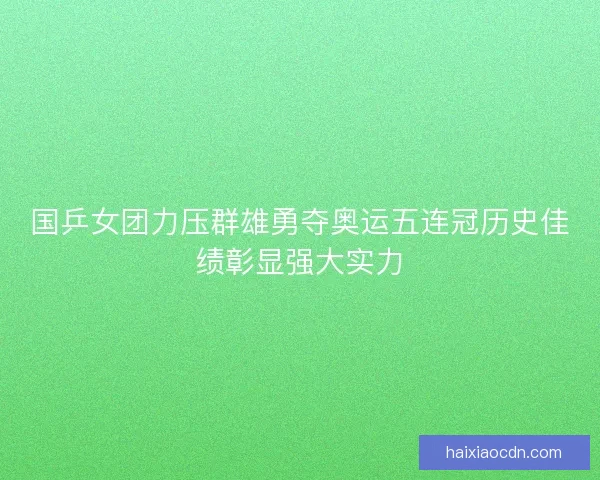 国乒女团力压群雄勇夺奥运五连冠历史佳绩彰显强大实力
