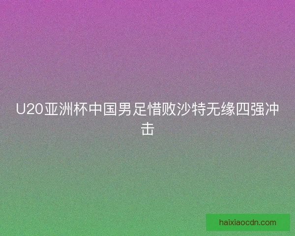 U20亚洲杯中国男足惜败沙特无缘四强冲击