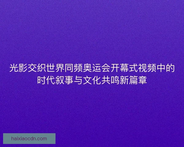 光影交织世界同频奥运会开幕式视频中的时代叙事与文化共鸣新篇章