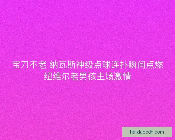 宝刀不老 纳瓦斯神级点球连扑瞬间点燃纽维尔老男孩主场激情 宝刀不老 纳瓦斯神级点球连扑瞬间点燃纽维尔老男孩主场激情
