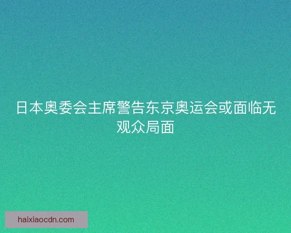 日本奥委会主席警告东京奥运会或面临无观众局面 日本奥委会主席警告东京奥运会或面临无观众局面