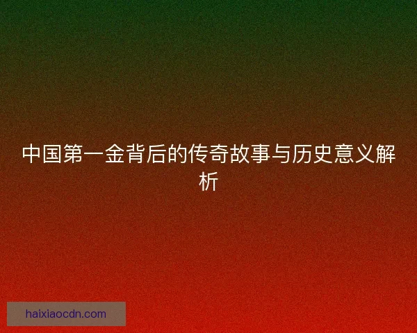 中国第一金背后的传奇故事与历史意义解析 中国第一金背后的传奇故事与历史意义解析