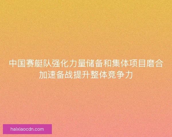 中国赛艇队强化力量储备和集体项目磨合加速备战提升整体竞争力