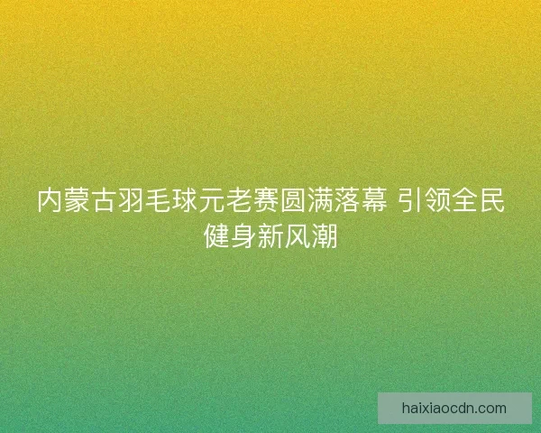 内蒙古羽毛球元老赛圆满落幕 引领全民健身新风潮 内蒙古羽毛球元老赛圆满落幕 引领全民健身新风潮