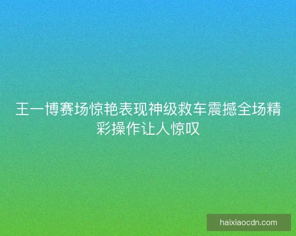 王一博赛场惊艳表现神级救车震撼全场精彩操作让人惊叹 王一博赛场惊艳表现神级救车震撼全场精彩操作让人惊叹