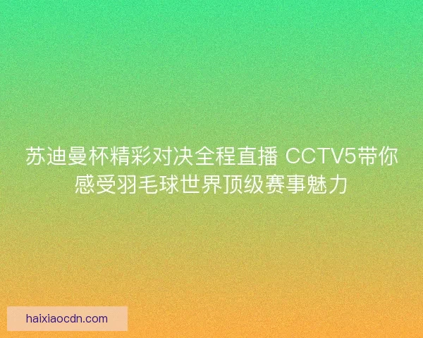 苏迪曼杯精彩对决全程直播 CCTV5带你感受羽毛球世界顶级赛事魅力