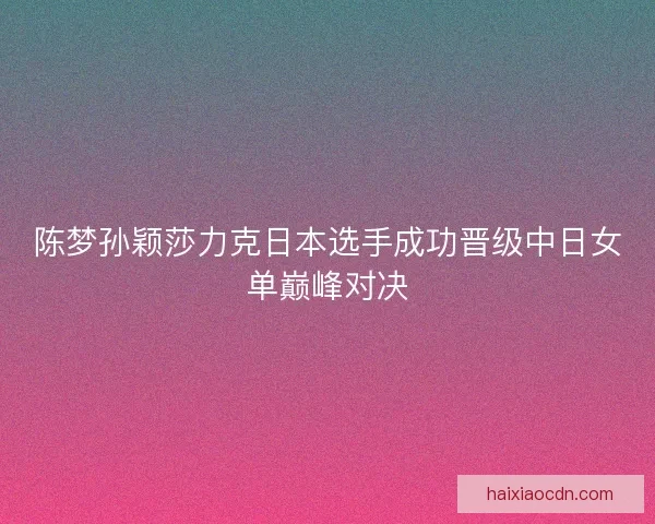 陈梦孙颖莎力克日本选手成功晋级中日女单巅峰对决 陈梦孙颖莎力克日本选手成功晋级中日女单巅峰对决