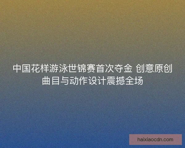 中国花样游泳世锦赛首次夺金 创意原创曲目与动作设计震撼全场