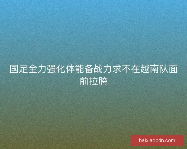 国足全力强化体能备战力求不在越南队面前拉胯