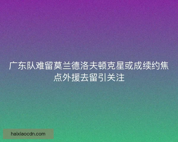 广东队难留莫兰德洛夫顿克星或成续约焦点外援去留引关注