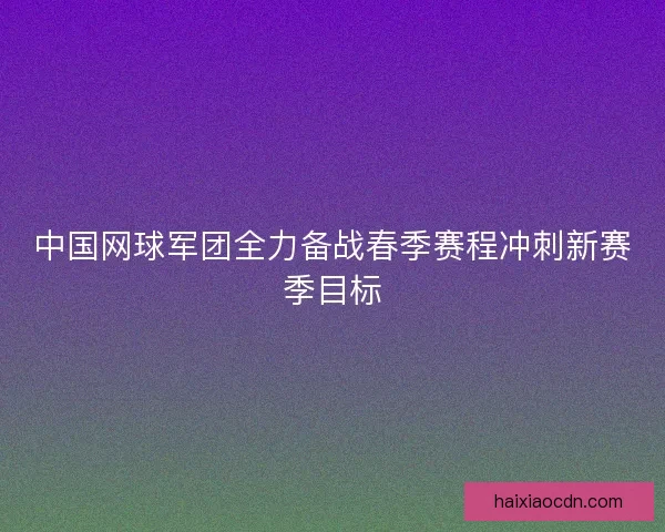 中国网球军团全力备战春季赛程冲刺新赛季目标