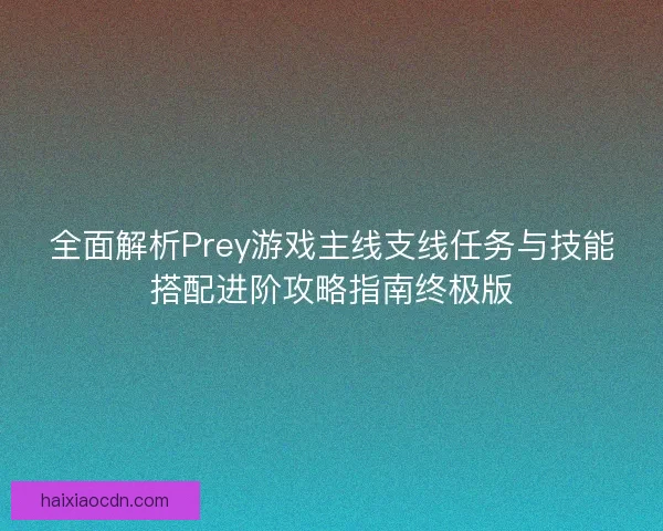 全面解析Prey游戏主线支线任务与技能搭配进阶攻略指南终极版