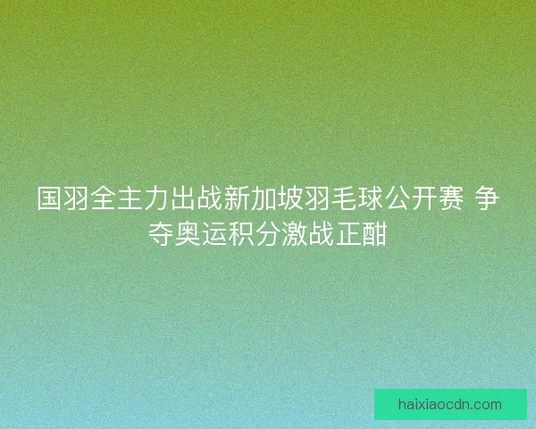 国羽全主力出战新加坡羽毛球公开赛 争夺奥运积分激战正酣 国羽全主力出战新加坡羽毛球公开赛 争夺奥运积分激战正酣