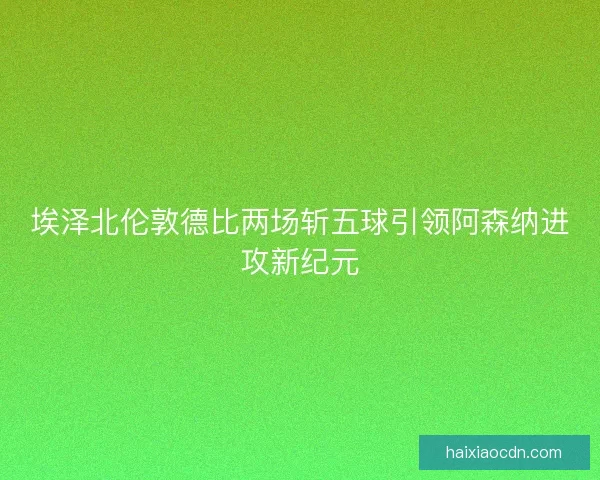 埃泽北伦敦德比两场斩五球引领阿森纳进攻新纪元